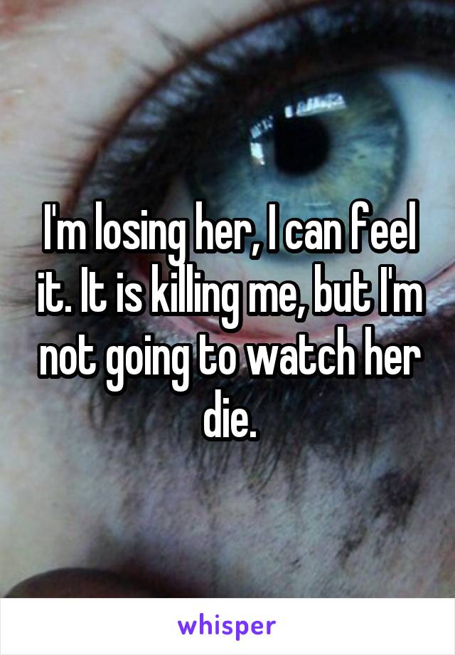 I'm losing her, I can feel it. It is killing me, but I'm not going to watch her die.