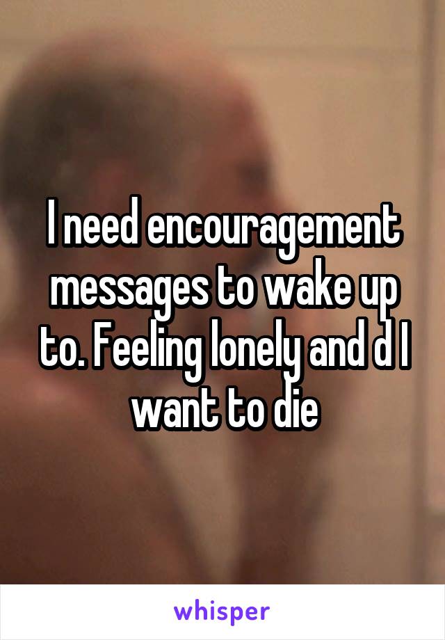 I need encouragement messages to wake up to. Feeling lonely and d I want to die