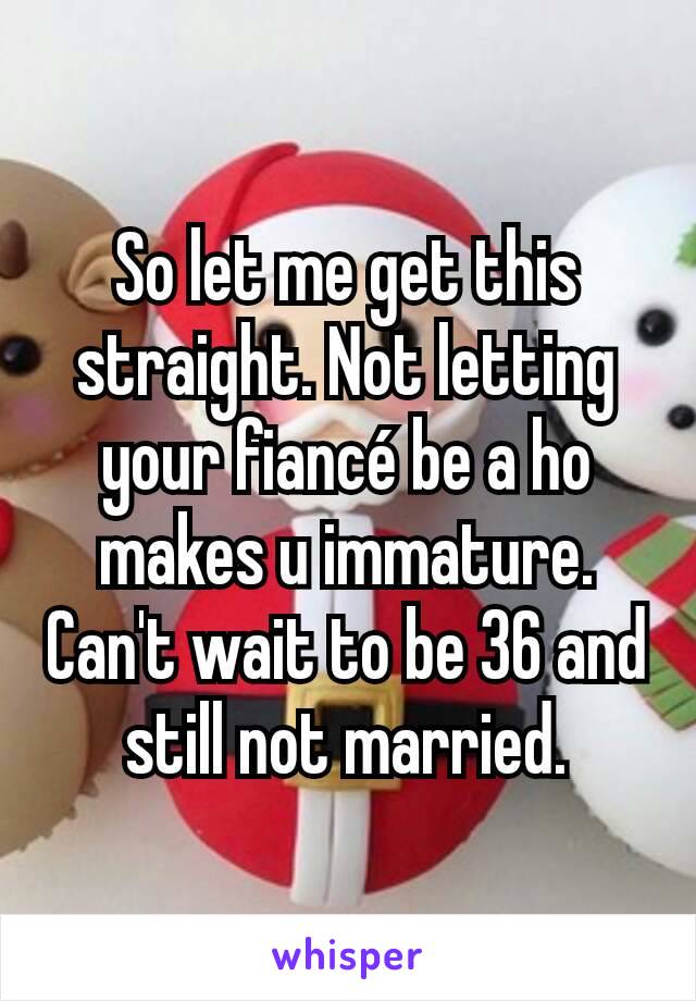 So let me get this straight. Not letting your fiancé be a ho makes u immature. Can't wait to be 36 and still not married.