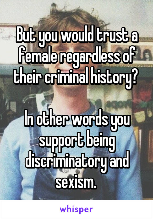 But you would trust a female regardless of their criminal history? 

In other words you support being discriminatory and sexism. 