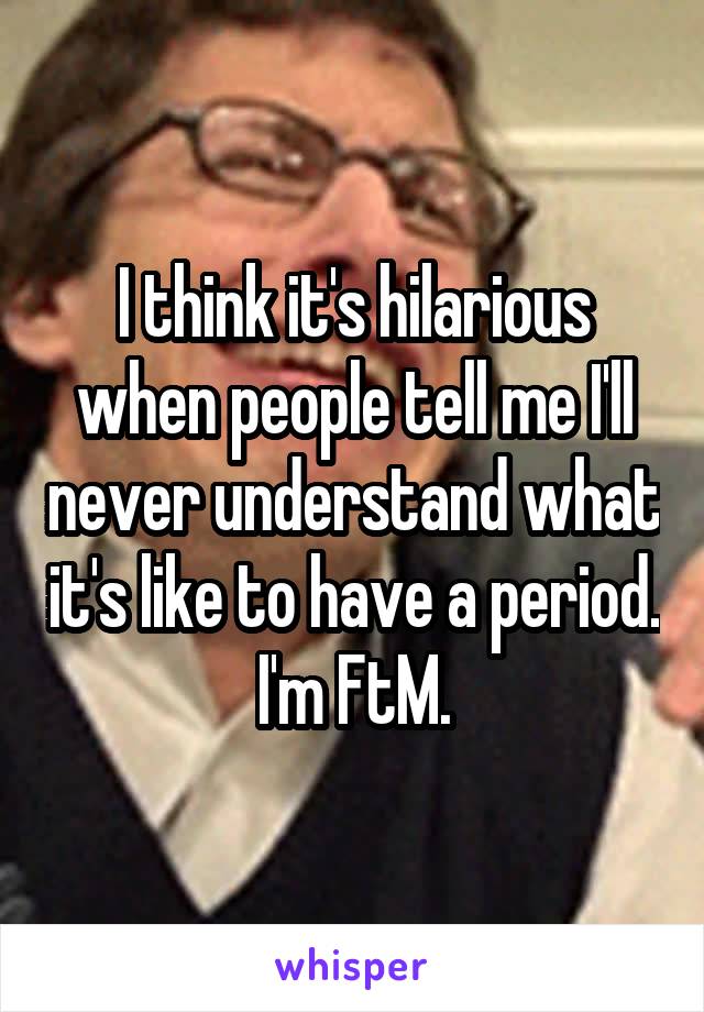 I think it's hilarious when people tell me I'll never understand what it's like to have a period. I'm FtM.