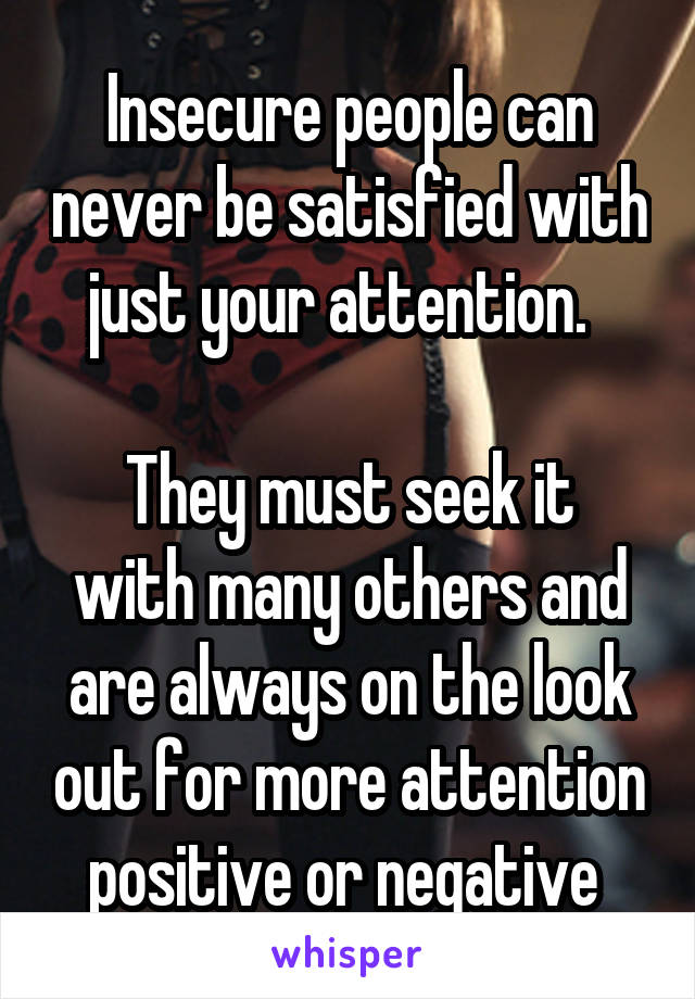 Insecure people can never be satisfied with just your attention.  

They must seek it with many others and are always on the look out for more attention positive or negative 