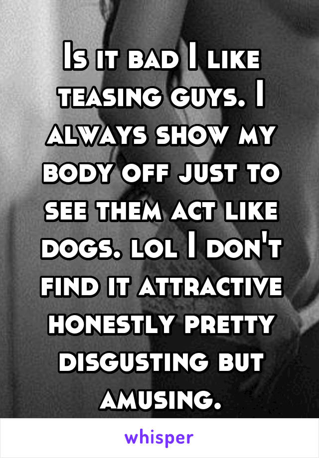 Is it bad I like teasing guys. I always show my body off just to see them act like dogs. lol I don't find it attractive honestly pretty disgusting but amusing.