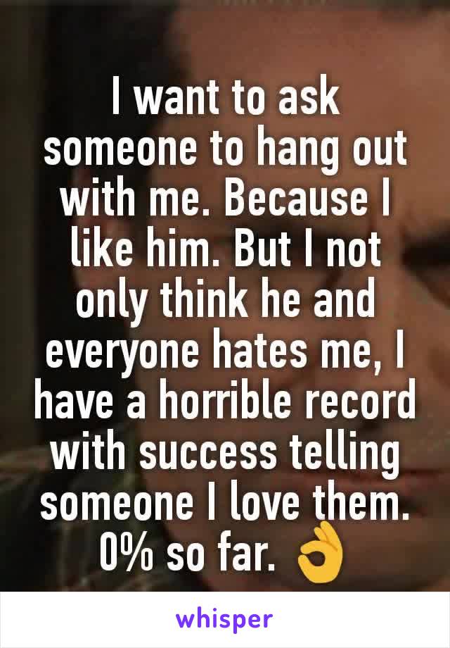 I want to ask someone to hang out with me. Because I like him. But I not only think he and everyone hates me, I have a horrible record with success telling someone I love them. 0% so far. 👌