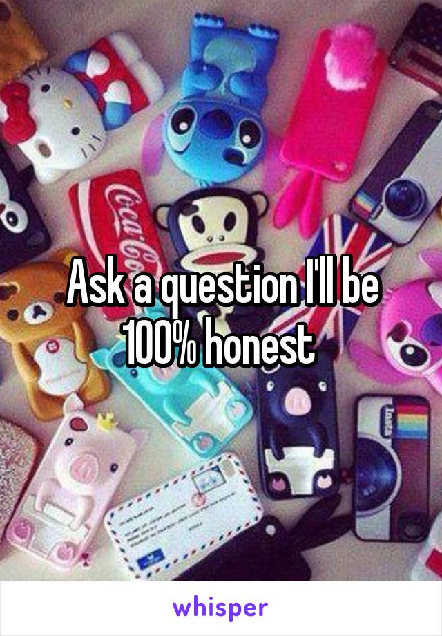 Ask a question I'll be 100% honest 