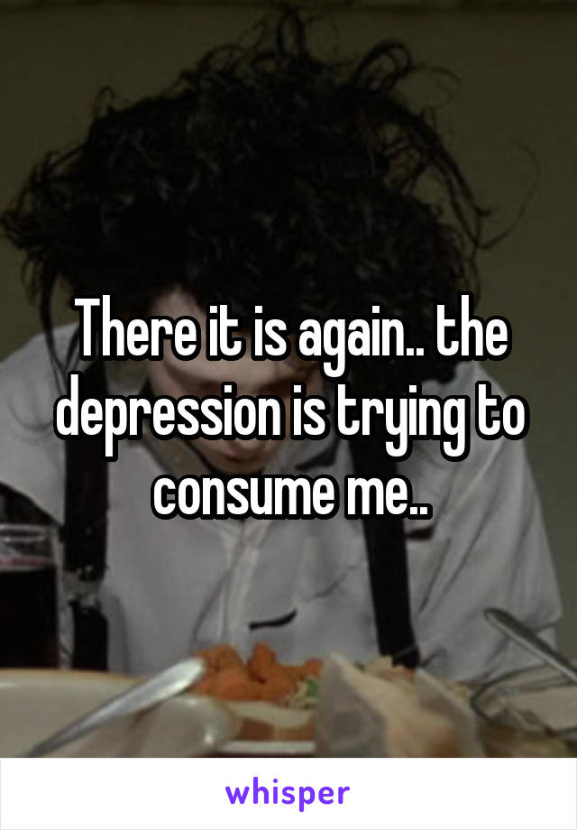 There it is again.. the depression is trying to consume me..