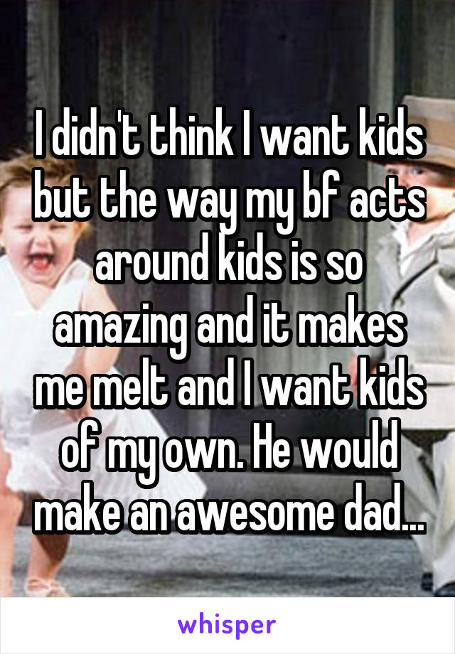 I didn't think I want kids but the way my bf acts around kids is so amazing and it makes me melt and I want kids of my own. He would make an awesome dad...