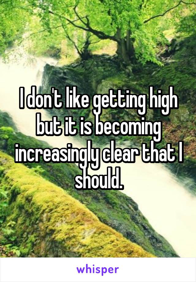 I don't like getting high but it is becoming increasingly clear that I should.