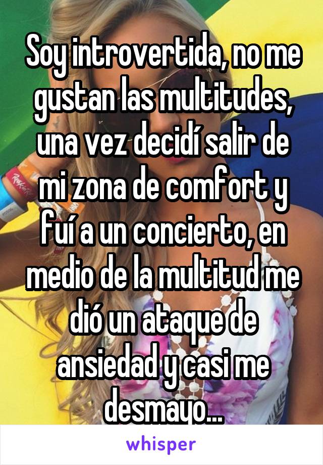 Soy introvertida, no me gustan las multitudes, una vez decidí salir de mi zona de comfort y fuí a un concierto, en medio de la multitud me dió un ataque de ansiedad y casi me desmayo...