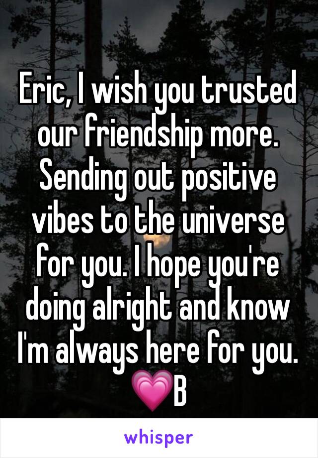 Eric, I wish you trusted our friendship more. Sending out positive vibes to the universe for you. I hope you're doing alright and know I'm always here for you. 💗B