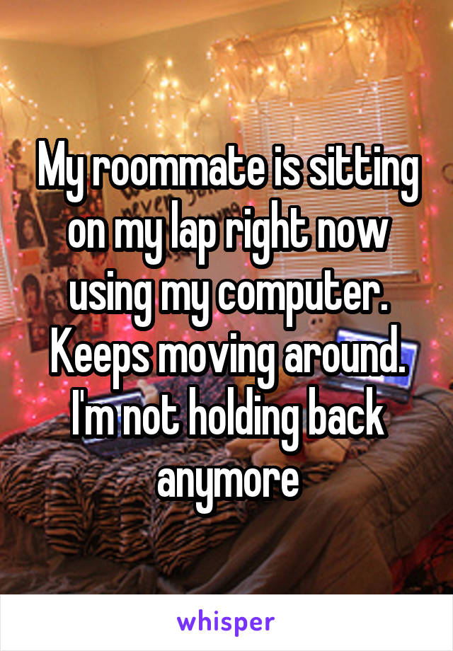 My roommate is sitting on my lap right now using my computer. Keeps moving around. I'm not holding back anymore