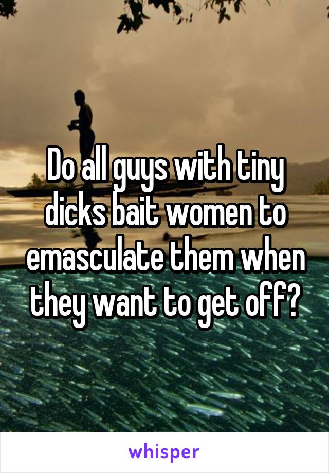 Do all guys with tiny dicks bait women to emasculate them when they want to get off?