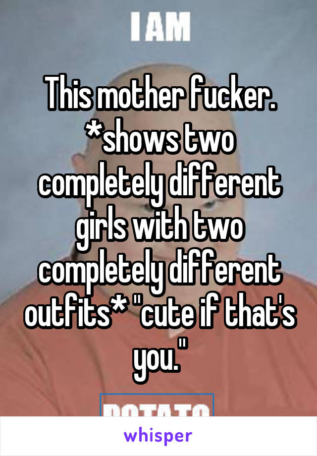 This mother fucker. *shows two completely different girls with two completely different outfits* "cute if that's you."