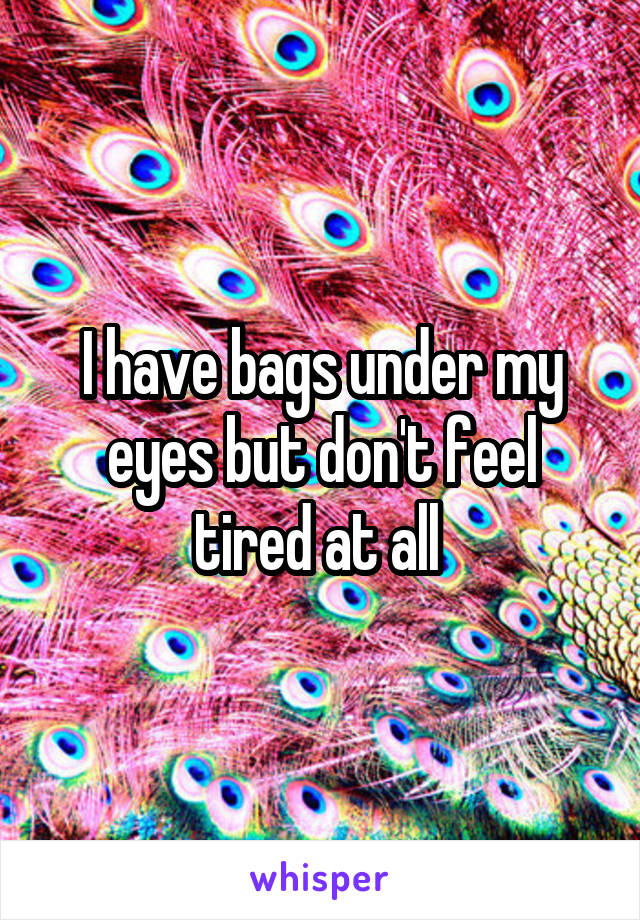 I have bags under my eyes but don't feel tired at all 