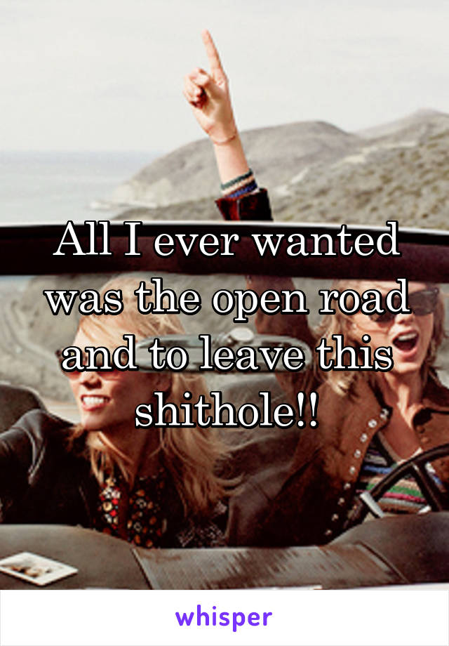 All I ever wanted was the open road and to leave this shithole!!