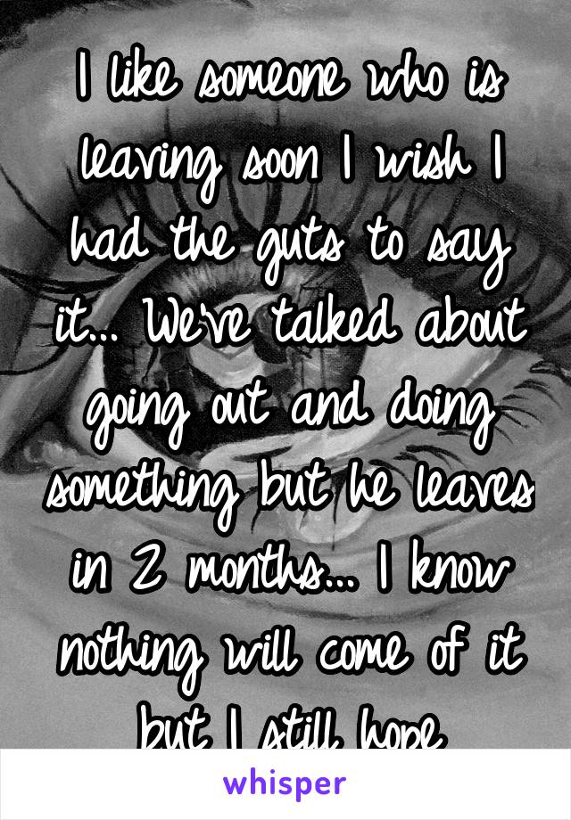 I like someone who is leaving soon I wish I had the guts to say it... We've talked about going out and doing something but he leaves in 2 months... I know nothing will come of it but I still hope