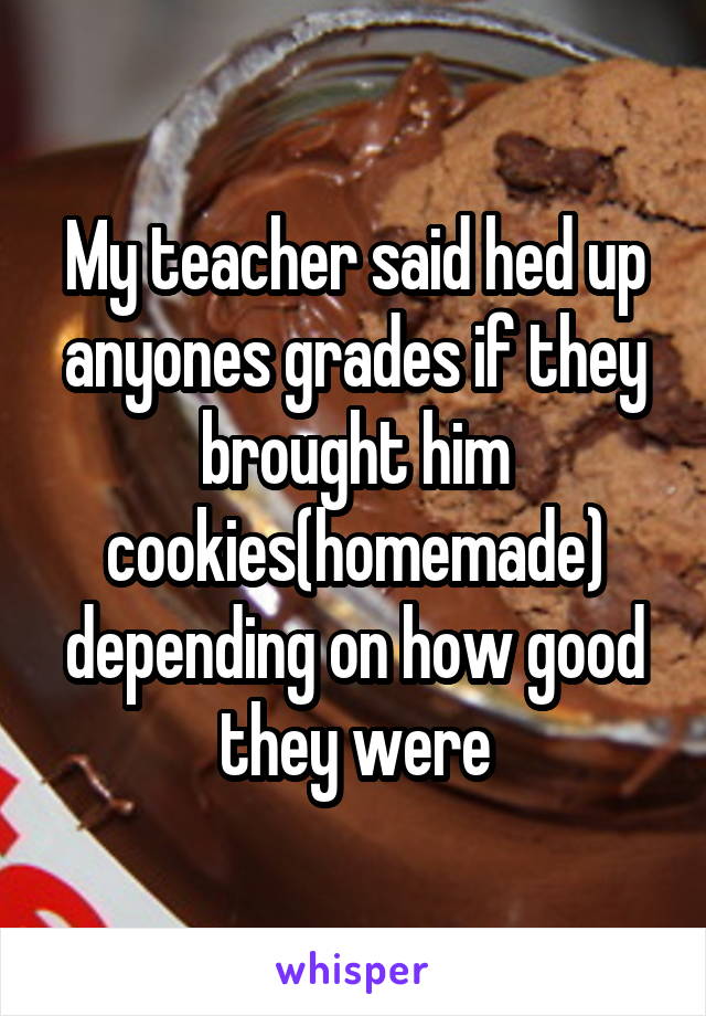 My teacher said hed up anyones grades if they brought him cookies(homemade) depending on how good they were