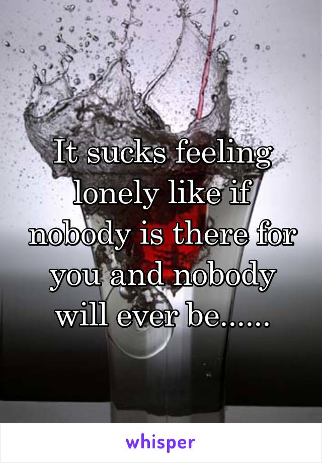 It sucks feeling lonely like if nobody is there for you and nobody will ever be......