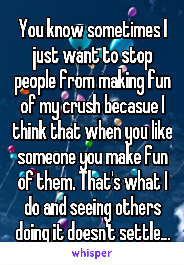 You know sometimes I just want to stop people from making fun of my crush becasue I think that when you like someone you make fun of them. That's what I do and seeing others doing it doesn't settle...