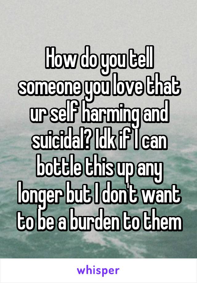 How do you tell someone you love that ur self harming and suicidal? Idk if I can bottle this up any longer but I don't want to be a burden to them