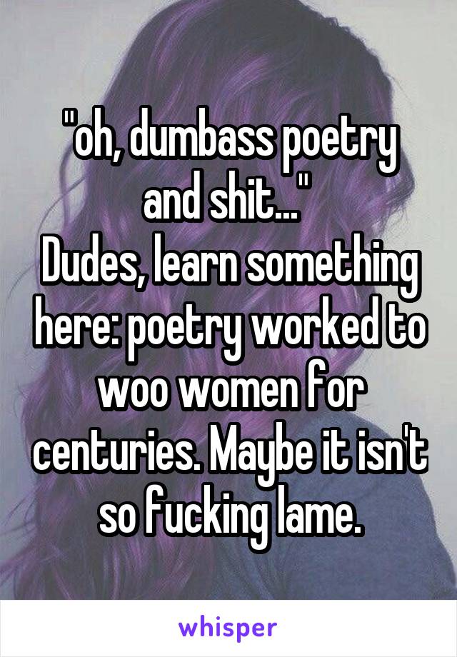 "oh, dumbass poetry and shit..." 
Dudes, learn something here: poetry worked to woo women for centuries. Maybe it isn't so fucking lame.