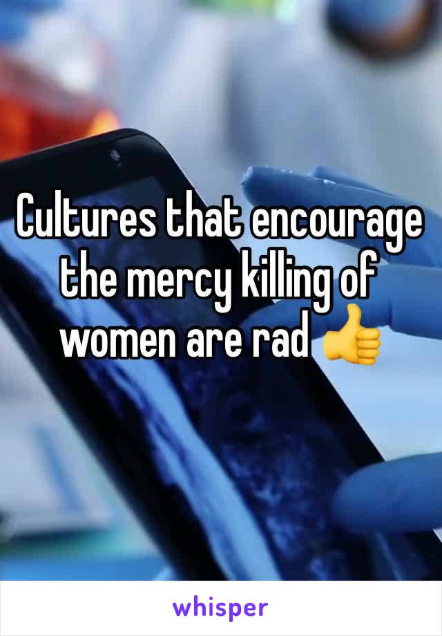 Cultures that encourage the mercy killing of women are rad 👍