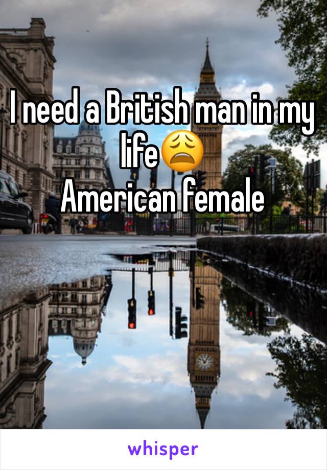 I need a British man in my life😩
American female