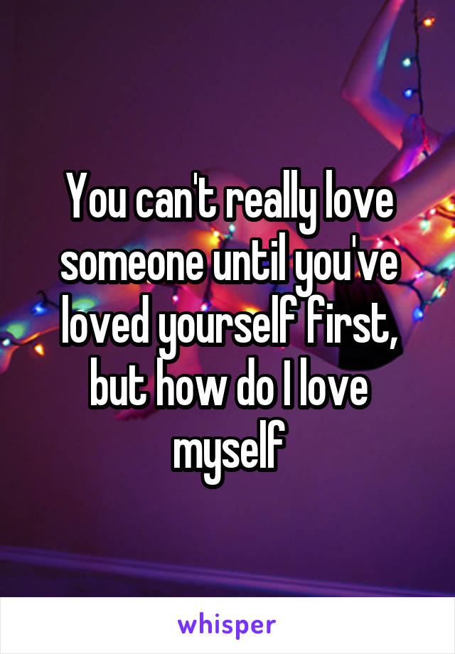 You can't really love someone until you've loved yourself first, but how do I love myself