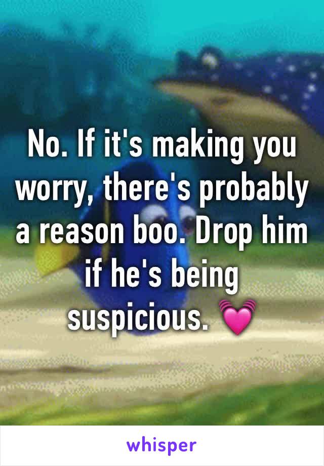 No. If it's making you worry, there's probably a reason boo. Drop him if he's being suspicious. 💓