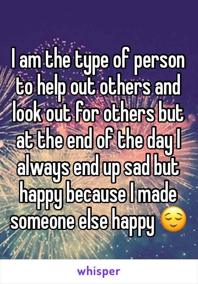 I am the type of person to help out others and look out for others but at the end of the day I always end up sad but happy because I made someone else happy 😌