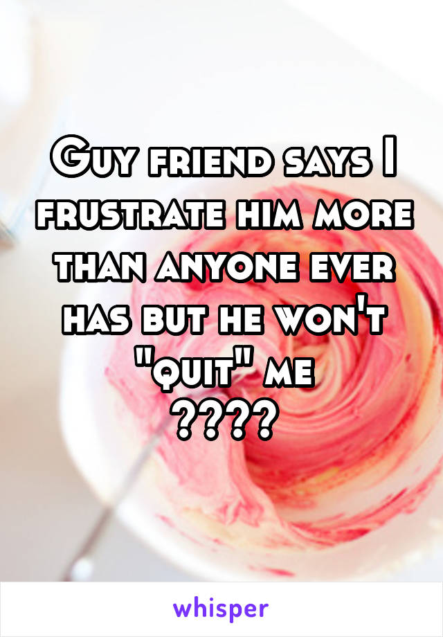 Guy friend says I frustrate him more than anyone ever has but he won't "quit" me
????
