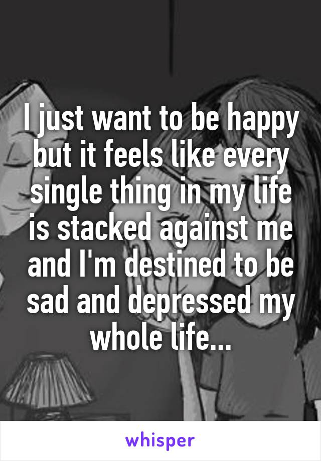 I just want to be happy but it feels like every single thing in my life is stacked against me and I'm destined to be sad and depressed my whole life...