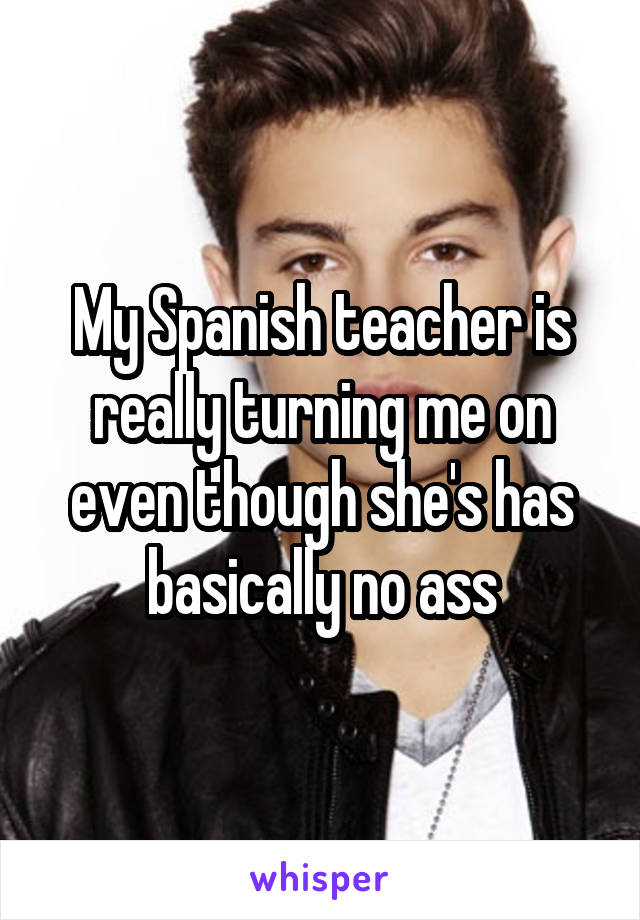 My Spanish teacher is really turning me on even though she's has basically no ass