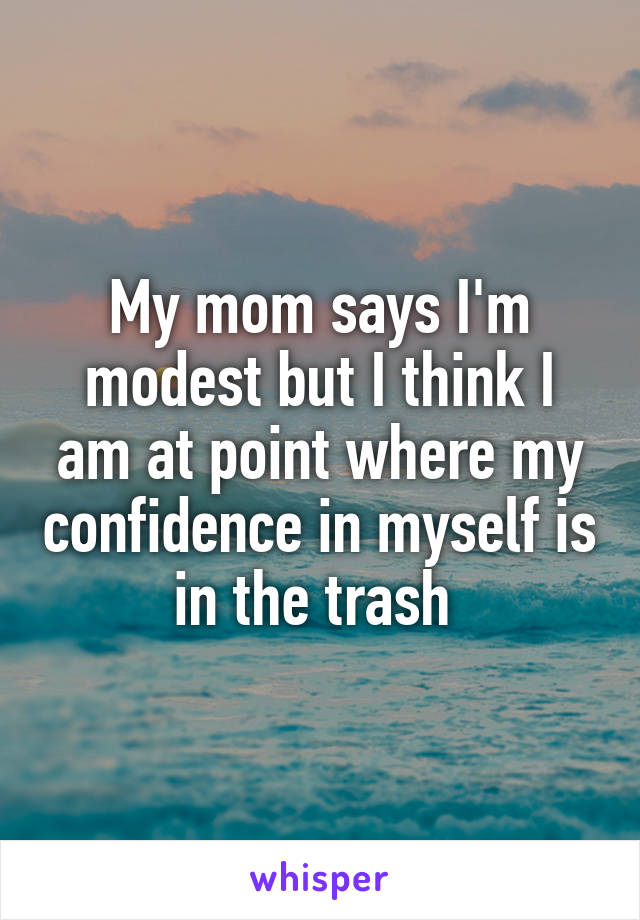 My mom says I'm modest but I think I am at point where my confidence in myself is in the trash 