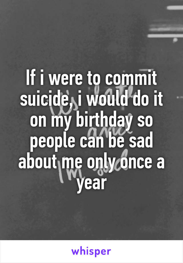 If i were to commit suicide, i would do it on my birthday so people can be sad about me only once a year