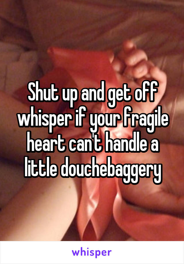 Shut up and get off whisper if your fragile heart can't handle a little douchebaggery