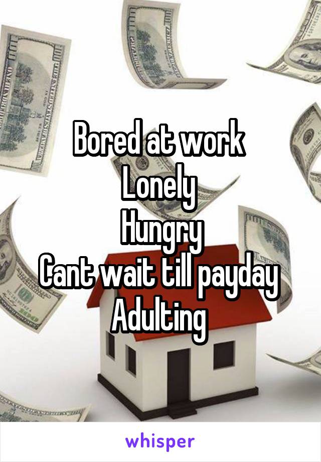 Bored at work 
Lonely 
Hungry
Cant wait till payday 
Adulting 