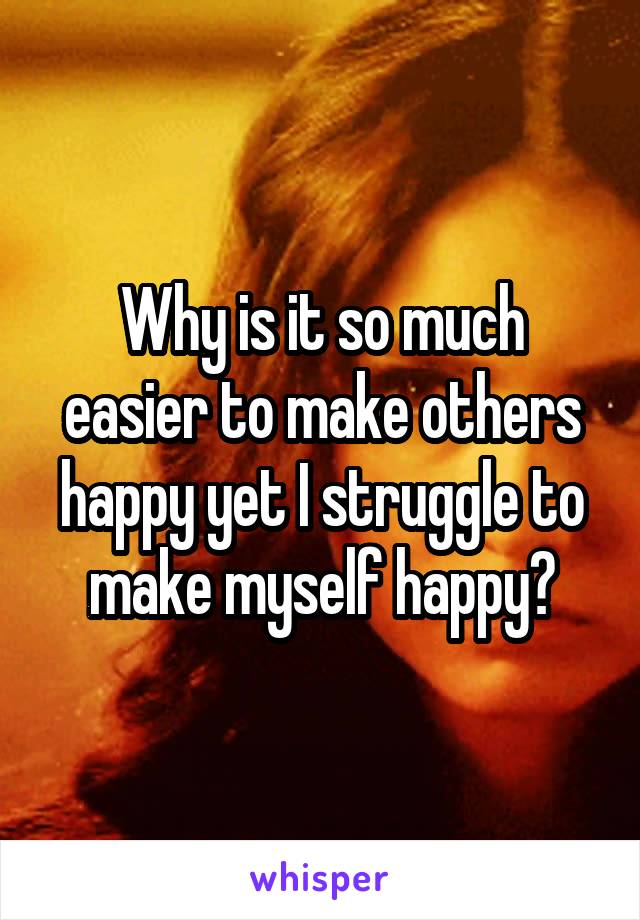 Why is it so much easier to make others happy yet I struggle to make myself happy?