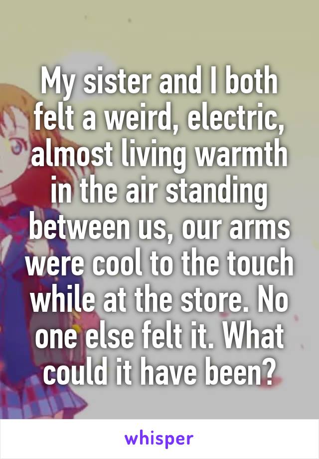 My sister and I both felt a weird, electric, almost living warmth in the air standing between us, our arms were cool to the touch while at the store. No one else felt it. What could it have been?