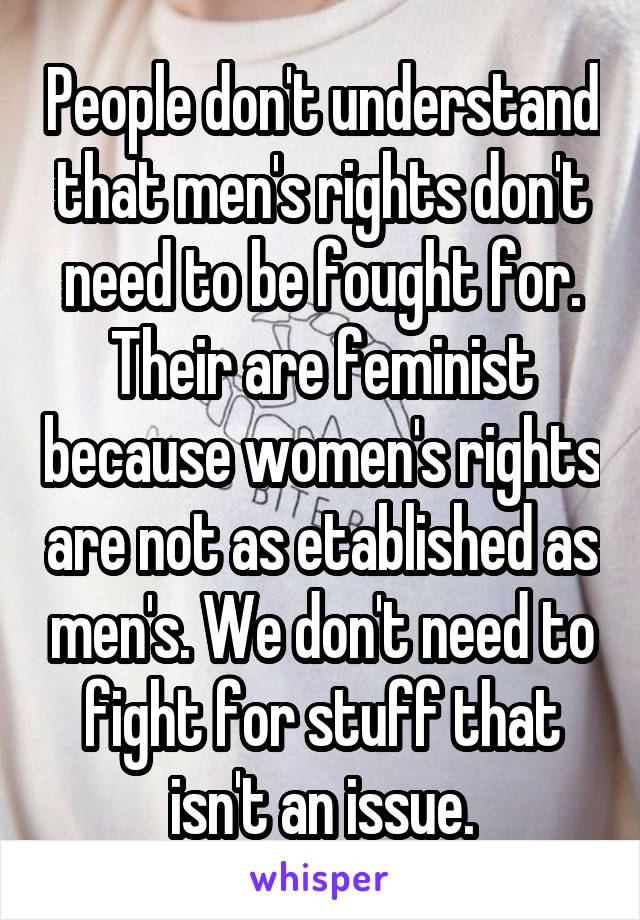 People don't understand that men's rights don't need to be fought for. Their are feminist because women's rights are not as etablished as men's. We don't need to fight for stuff that isn't an issue.