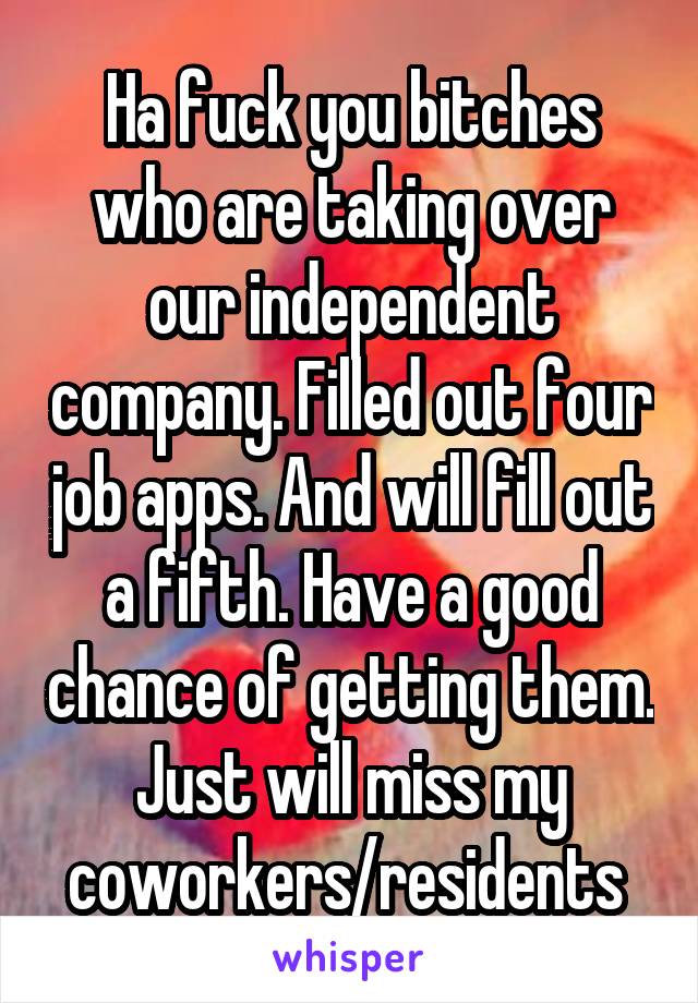 Ha fuck you bitches who are taking over our independent company. Filled out four job apps. And will fill out a fifth. Have a good chance of getting them. Just will miss my coworkers/residents 