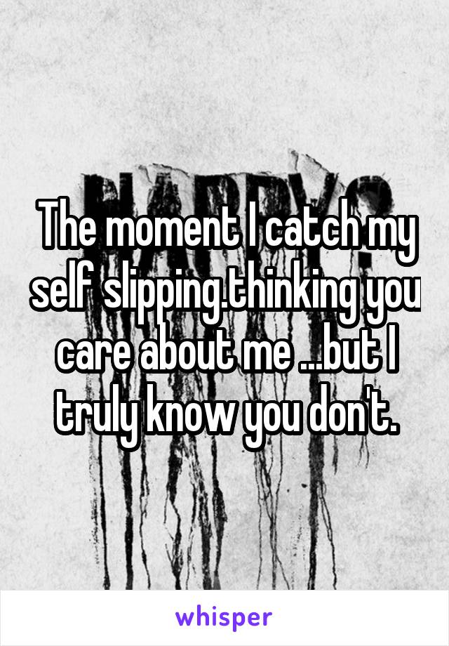 The moment I catch my self slipping.thinking you care about me ...but I truly know you don't.