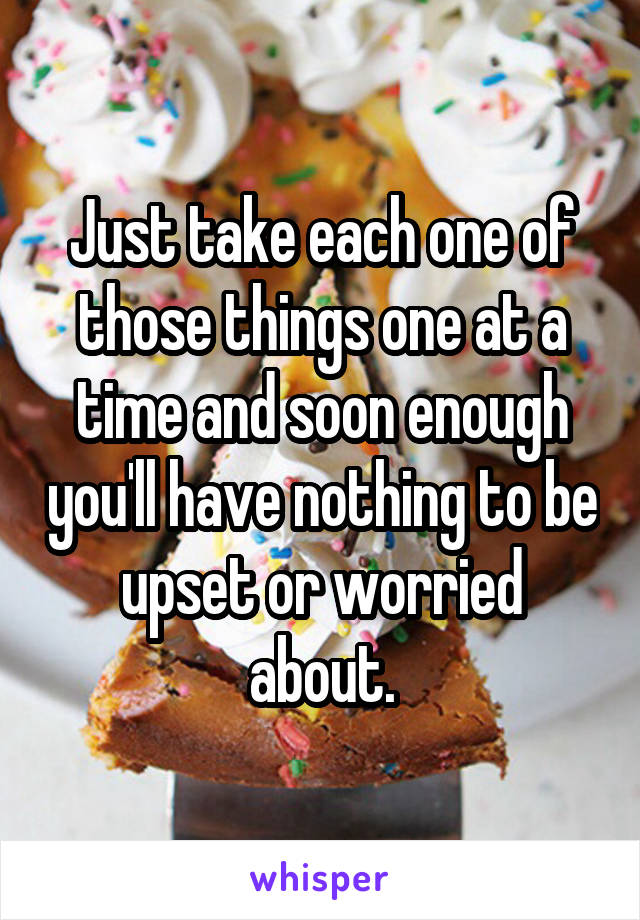 Just take each one of those things one at a time and soon enough you'll have nothing to be upset or worried about.