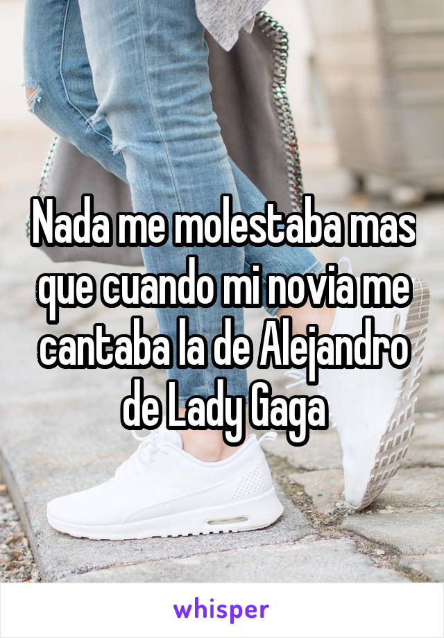 Nada me molestaba mas que cuando mi novia me cantaba la de Alejandro de Lady Gaga