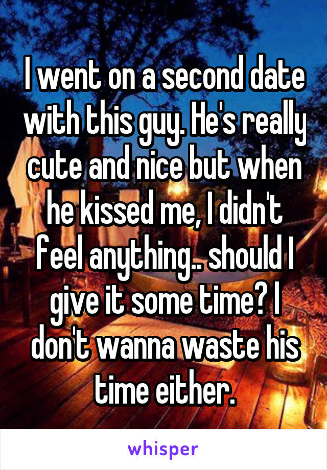 I went on a second date with this guy. He's really cute and nice but when he kissed me, I didn't feel anything.. should I give it some time? I don't wanna waste his time either.