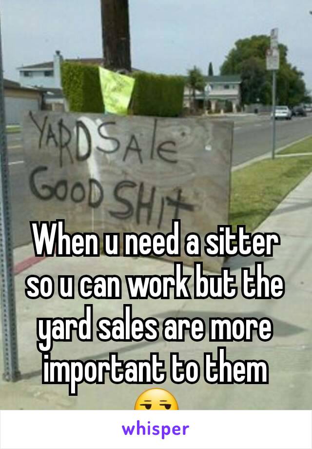 When u need a sitter so u can work but the yard sales are more important to them 😒