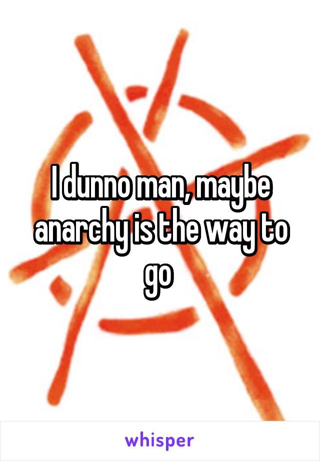 I dunno man, maybe anarchy is the way to go 