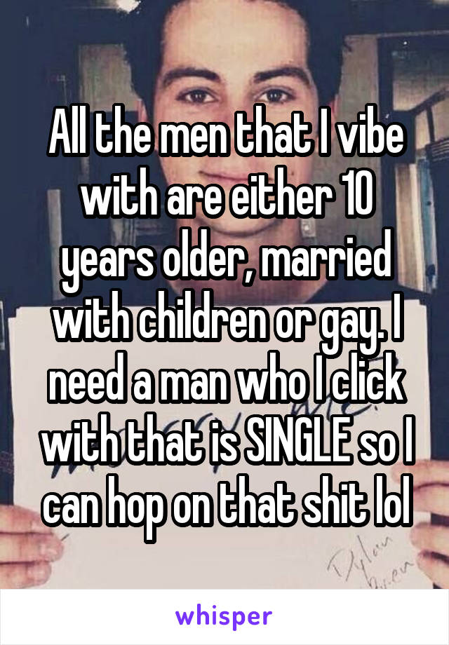 All the men that I vibe with are either 10 years older, married with children or gay. I need a man who I click with that is SINGLE so I can hop on that shit lol