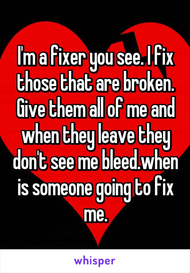 I'm a fixer you see. I fix those that are broken. Give them all of me and when they leave they don't see me bleed.when is someone going to fix me.