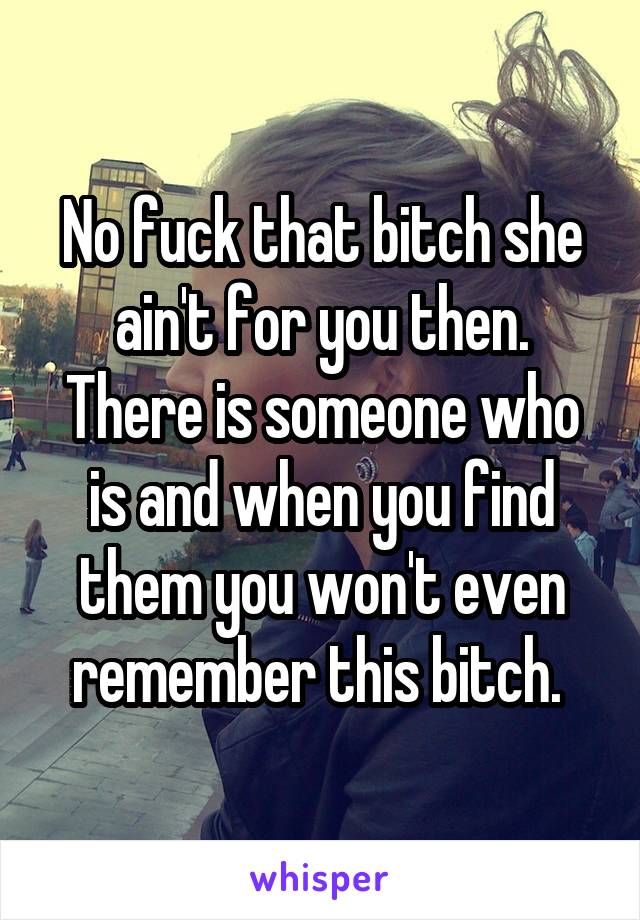 No fuck that bitch she ain't for you then. There is someone who is and when you find them you won't even remember this bitch. 